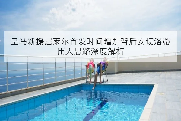 皇马新援居莱尔首发时间增加背后安切洛蒂用人思路深度解析